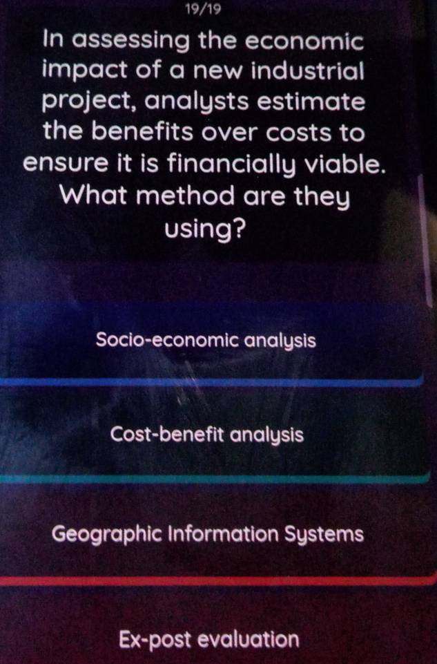 19/19
In assessing the economic
impact of a new industrial
project, analysts estimate
the benefits over costs to
ensure it is financially viable.
What method are they
using?
Socio-economic analysis
Cost-benefit analysis
Geographic Information Systems
Ex-post evaluation