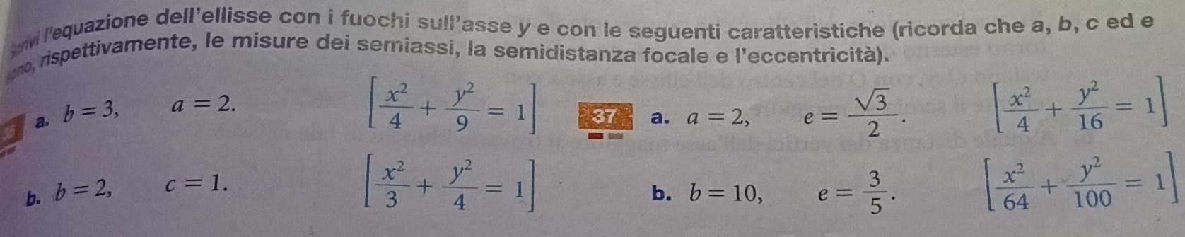 uivi l'equazione dell'ellisse con i fuochi sull’asse y e con le seguenti caratterìstiche (ricorda che a, b, c ed e 
uno, rispettivamente, le misure dei semiassí, la semidistanza focale e l'eccentricità). 
a. b=3, a=2. 
45
[ x^2/4 + y^2/9 =1] 37 a. a=2,
e= sqrt(3)/2 .
[ x^2/4 + y^2/16 =1]
b. b=2, c=1.
[ x^2/3 + y^2/4 =1]
b. b=10, e= 3/5 .
[ x^2/64 + y^2/100 =1]