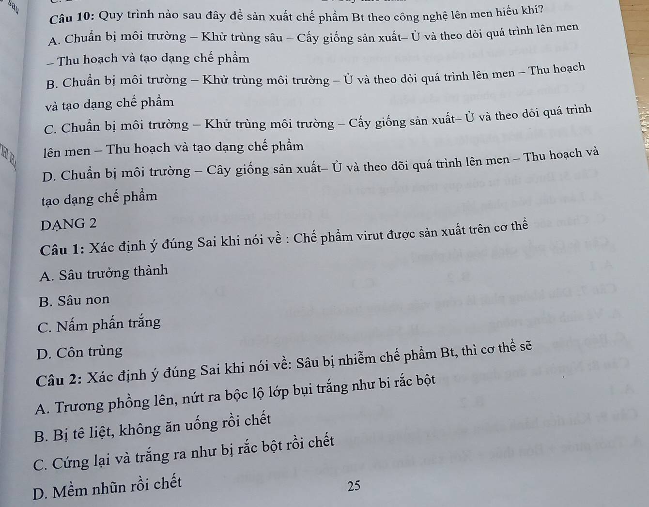 sav
Câu 10: Quy trình nào sau đây để sản xuất chế phẩm Bt theo công nghệ lên men hiếu khí?
A. Chuẩn bị môi trường - Khử trùng sâu - Cấy giống sản xuất- Ủ và theo dỏi quá trình lên men
Thu hoạch và tạo dạng chế phẩm
B. Chuẩn bị môi trường - Khử trùng môi trường - Ủ và theo dỏi quá trình lên men - Thu hoạch
và tạo dạng chế phẩm
C. Chuẩn bị môi trường - Khử trùng môi trường - Cấy giống sản xuất- Ủ và theo dỏi quá trình
HB lên men - Thu hoạch và tạo dạng chế phẩm
D. Chuẩn bị môi trường - Cây giống sản xuất- Ủ và theo dõi quá trình lên men - Thu hoạch và
tạo dạng chế phẩm
DANG 2
Câu 1: Xác định ý đúng Sai khi nói về : Chế phẩm virut được sản xuất trên cơ thể
A. Sâu trưởng thành
B. Sâu non
C. Nấm phần trắng
D. Côn trùng
Câu 2: Xác định ý đúng Sai khi nói về: Sâu bị nhiễm chế phẩm Bt, thì cơ thể sẽ
A. Trương phồng lên, nứt ra bộc lộ lớp bụi trắng như bi rắc bột
B. Bị tê liệt, không ăn uống rồi chết
C. Cứng lại và trắng ra như bị rắc bột rồi chết
D. Mềm nhũn rồi chết 25