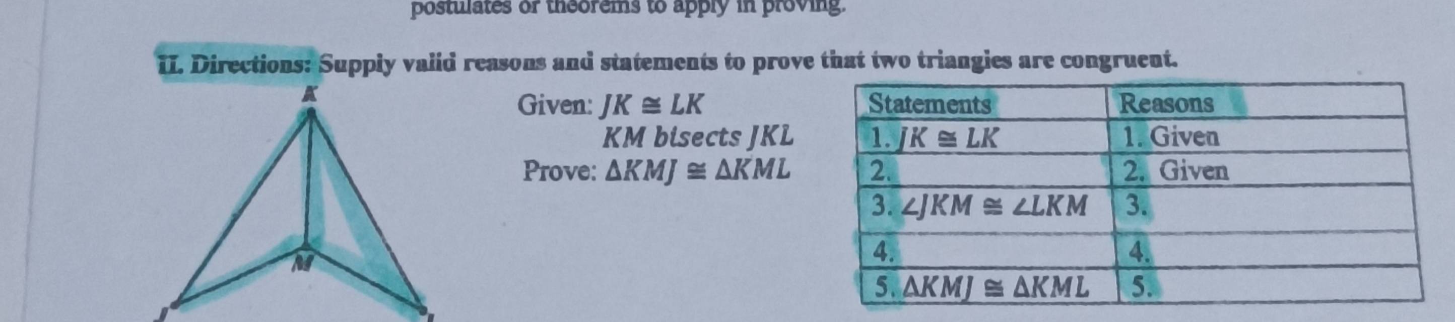 postulates or theorems to apply in proving.
II. Directions: Supply valid reasons and statements to prove that two triangies are congruent.
Given: JK≌ LK
KM bisects JKL
Prove: △ KMJ≌ △ KML