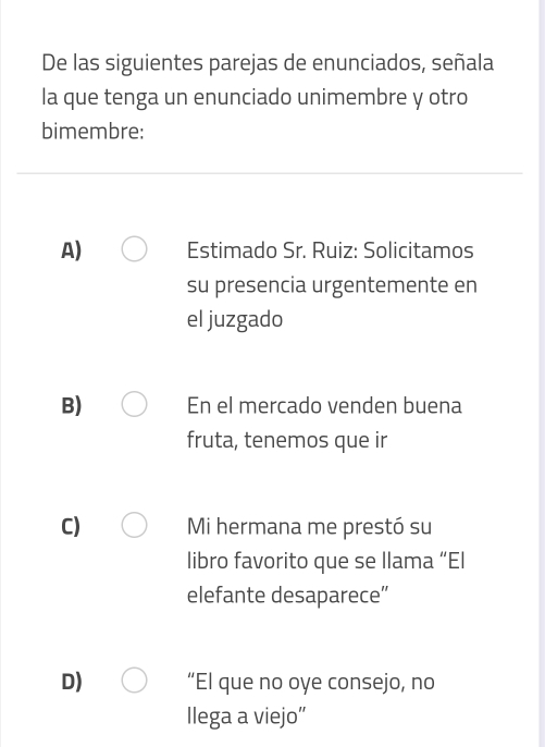 De las siguientes parejas de enunciados, señala
la que tenga un enunciado unimembre y otro
bimembre:
A) Estimado Sr. Ruiz: Solicitamos
su presencia urgentemente en
el juzgado
B) En el mercado venden buena
fruta, tenemos que ir
C) Mi hermana me prestó su
libro favorito que se llama “El
elefante desaparece”
D) “El que no oye consejo, no
llega a viejo”