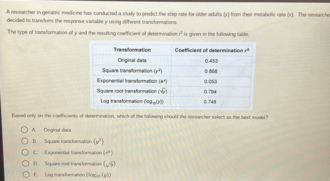 A researcher in geriatric medicine has conducted a study to predict the step rate for older adults (y) from their metabolic rate (x). The researche
decided to transform the response variable y using different transformations.
The type of transformation of y and the resulting coefficient of determination r^2 is given in the following table.
Based only on the coefficients of determination, which of the following should the researcher select as the best model?
A. Original data
B. Square transformation (y^2)
C. Exponential transformation (e^y)
D. Square root transformation (sqrt(y))
E. Log transformation (log _10(y))