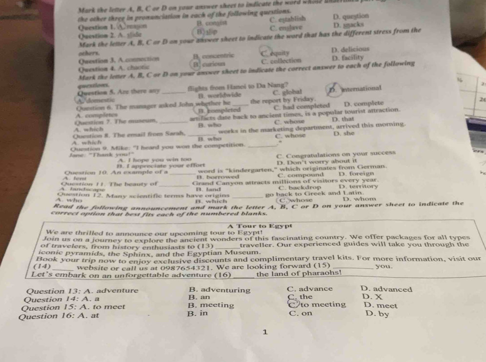 Mark the letter A. B. C or D on your answer sheet to indicate the word whose unatrin
the other three in pronunciation in each of the following questions.
Question 1. A emgon B. congist C. eştablish D. question
Question 2. A. 3|isle B)p C. enslave D. sŋacks
Mark the letter A, B, C arD on your ahswer sheet to indicate the word that has the different stress from the 
others. C. equity
Question 3, A.connection B. concentric D. delicious
Question 4. A. chaotic B. curious C. collection D. facility
Mark the letter A. B, C or D on your answer sheet to indicate the correct answer to each of the following
1
questions.
Question 5. Are there any flights from Hanoi to Da Nang?
)
A domestic _B. worldwide C. global D. international
Question 6. The manager asked John whether he the report by Friday.
A. completes B. completed C. had completed D. complete
20
Question 7. The museum. artifacts date back to ancient times, is a popular tourist attraction.
A. which _B. who C. whose D. that
Question 8. The email from Sarah, works in the marketing department, arrived this morning.
A. which _B. who C. whose D. she
Question 9. Mike: "I heard you won the competition. _.“
Jane: "Thank you!"
A. I hope you win too C. Congratulations on your success
B. I appreciate your effort D. Don't worry about it
Question 10. An example of a word is "kindergarten," which originates from German.
A. lent _B. borrowed C. compound D. foreign
Question 11. The beauty of Grand Canyon attracts millions of visitors every year.
A. landscape _B. land C. backdrop D. territory
A. who Question 12. Many scientific terms have origins _go back to Greek and Latin. D. whom
B. which C. whose
Read the following announcement and mark the letter A, B, C or D on your answer sheet to indicate the
correct option that best fits each of the numbered blanks.
A Tour to Egypt
We are thrilled to announce our upcoming tour to Egypt!
Join us on a journey to explore the ancient wonders of this fascinating country. We offer packages for all types
of travelers, from history enthusiasts to (13) _traveller. Our experienced guides will take you through the
iconic pyramids, the Sphinx, and the Egyptian Museum.
Book your trip now to enjoy exclusive discounts and complimentary travel kits. For more information, visit our
(14) _website or call us at 0987654321. We are looking forward (15) _you.
Let's embark on an unforgettable adventure (16) _the land of pharaohs!
Question 13:A adventure B. adventuring C. advance D. advanced
Question 14:A. a B. an C. the D. X
Question 15:A. to meet B. meeting C to meeting D. meet
Question 16:A. at B. in C. on D. by
1