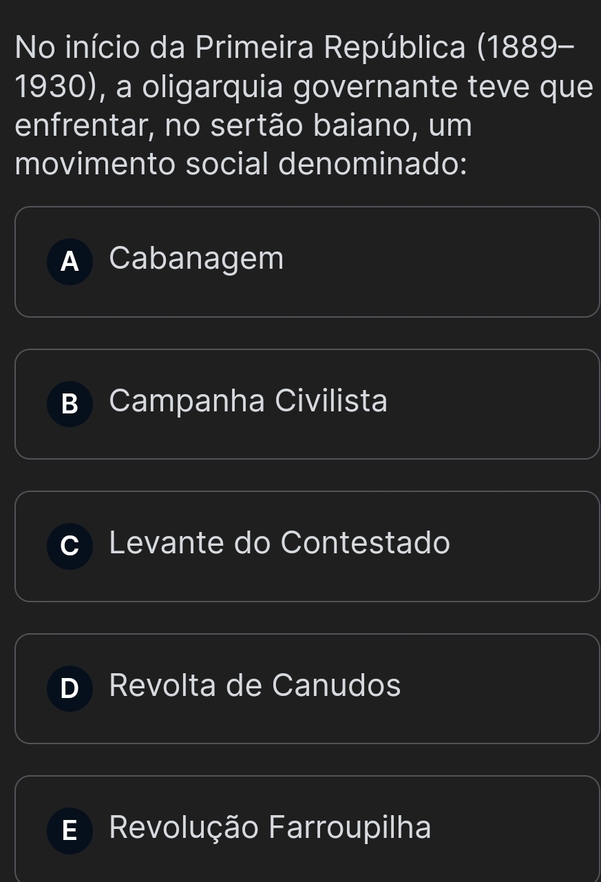 No início da Primeira República (1889-
1930), a oligarquia governante teve que
enfrentar, no sertão baiano, um
movimento social denominado:
A Cabanagem
B Campanha Civilista
Levante do Contestado
Revolta de Canudos
Revolução Farroupilha