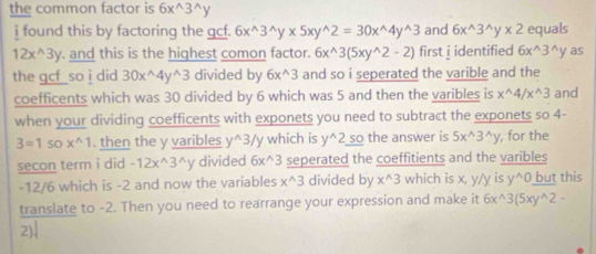 the common factor is 6x^(wedge)3^(wedge)y
i found this by factoring the gcf. 6x^(wedge)3^(wedge)y* 5xy^(wedge)2=30x^(wedge)4y^(wedge)3 and 6x^(wedge)3^(wedge)y* 2 equals
12x^(wedge)3y. and this is the highest comon factor. 6x^(wedge)3(5xy^(wedge)2-2) first i identified 6x^(wedge)3^(wedge)y as 
the gcf so i did . 0x^(wedge)4y^(wedge)3 divided by 6x^(wedge)3 and so i seperated the varible and the 
coefficents which was 30 divided by 6 which was 5 and then the varibles is x^(wedge)4/x^(wedge)3 and 
when your dividing coefficents with exponets you need to subtract the exponets so 4-
3=1 : so x^(wedge)1. then the y varibles y^(wedge)3/y which is y^(wedge)2 so the answer is 5x^(wedge)3^(wedge)y , for the 
secon term i did -12x^(wedge)3^(wedge)y divided 6x^(wedge)3 seperated the coeffitients and the varibles
-12/6 which is -2 and now the variables x^(wedge)3 divided by x^(wedge)3 which is x, y/y is y^(wedge)0 but this 
translate to -2. Then you need to rearrange your expression and make it 6x^(wedge)3(5xy^(wedge)2-
2)