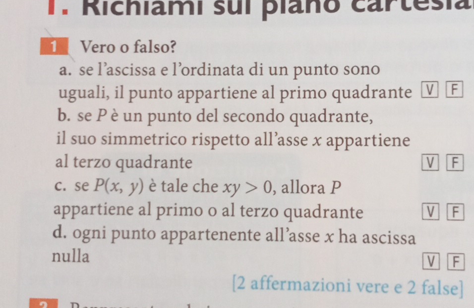 Richiami sui plano cartesia
1 Vero o falso?
a. se l’ascissa e l’ordinata di un punto sono
uguali, il punto appartiene al primo quadrante V F
b. se P è un punto del secondo quadrante,
il suo simmetrico rispetto all’asse x appartiene
al terzo quadrante V F
c. se P(x,y) è tale che xy>0 , allora P
appartiene al primo o al terzo quadrante V F
d. ogni punto appartenente all’asse x ha ascissa
nulla
V F
[2 affermazioni vere e 2 false]