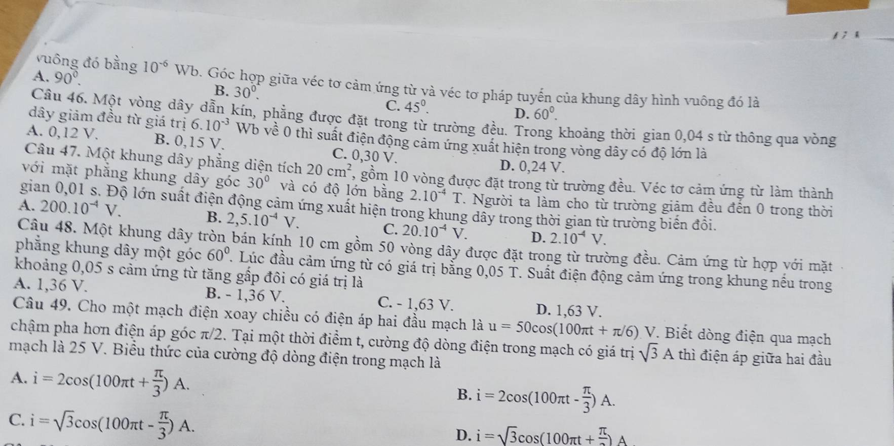 6 ; 4_
A. 90°.
vuông đó bằng 10^(-6) W Vb. Góc hợp giữa véc tơ cảm ứng từ và véc tơ pháp tuyến của khung dây hình vuông đó là
B. 30^0. 45°.
C.
D. 60°.
Câu 46. Một vòng dây dẫn kín, phẳng được đặt trong từ trường đều. Trong khoảng thời gian 0,04 s từ thông qua vòng
dây giảm đều từ giá trị 6.10^(-3) Wb về 0 thì suất điện động cảm ứng xuất hiện trong vòng dây có độ lớn là
A. 0,12 V. B. 0,15 V. C. 0,30 V.
D. 0,24 V.
Câu 47. Một khung dây phẳng diện tích 20cm^2 , gồm 10 vòng được đặt trong từ trường đều. Véc tơ cảm ứng từ làm thành
với mặt phăng khung dây góc 30° và có độ lớn bằng 2.10^(-4)T. Người ta làm cho từ trường giảm đều đến 0 trong thời
A. 200.10^(-4)V.
gia lộ lớn suất điện động cảm ứng xuất hiện trong khung dây trong thời gian từ trường biến đổi.
B. 2,5.10^(-4)V. C. 20.10^(-4)V.
D. 2.10^(-4)V.
Câu 48. Một khung dây tròn bán kính 10 cm gồm 50 vòng dây được đặt trong từ trường đều. Cảm ứng từ hợp với mặt
phẳng khung dây một góc 60°. Lúc đầu cảm ứng từ có giá trị bằng 0,05 T. Suất điện động cảm ứng trong khung nếu trong
khoảng 0,05 s cảm ứng từ tăng gấp đôi có giá trị là
A. 1,36 V. B. - 1,36 V. C. - 1,63 V.
D. 1,63 V.
Câu 49. Cho một mạch điện xoay chiều có điện áp hai đầu mạch là u=50cos (100π t+π /6)V *. Biết dòng điện qua mạch
chậm pha hơn điện áp góc π/2. Tại một thời điểm t, cường độ dòng điện trong mạch có giá trị sqrt(3)A thì điện áp giữa hai đầu
mạch là 25 V. Biểu thức của cường độ dòng điện trong mạch là
A. i=2cos (100π t+ π /3 )A.
B. i=2cos (100π t- π /3 )A.
C. i=sqrt(3)cos (100π t- π /3 )A.
D. i=sqrt(3)cos (100π t+ π /2 )A