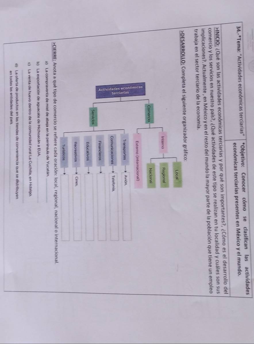 34.-*Tema: "Actividades económicas terciarias" *Objetivo: Conocer cómo se clasifican las actividades
económicas terciarias presentes en México y el mundo.
>INICIO: ¿Qué son las actividades económicas terciarias y por qué son importantes?, ¿Cómo es el desarrollo del
comercio y los servicios en nuestro país?, ¿Qué actividades de este tipo se realizan en tu localidad y cuáles son sus
implicaciones?. Actualmente , en México y en el resto del mundo la mayor parte de la población que tiene un empleo
trabaja en el sector terciario de la economía.
>DESARROLLO: Completa el siguiente organizador gráfico:
Local
Interno Regional
Comercio Nacional
Externo (internacional)
Transportes Avión,
Comunicaciones Telefonia,
Financieros
Servicios
Educativos
Recreativos Cines,
Turísticos
>CIERRE: Anota a qué tipo de comercio se refiere cada oración: local, regional, nacional o internacional.
a) La compraventa de miel de abeja en la península de Yucatán._
b) La exportación de aguacate de Michoacán a EUA._
c) La venta de huevo dentro de la comunidad rural La Cuchilla, en Hidalgo.
_
d) La oferta de productos en las tiendas de conveniencia que se distribuyen
en todas las entidades del país._