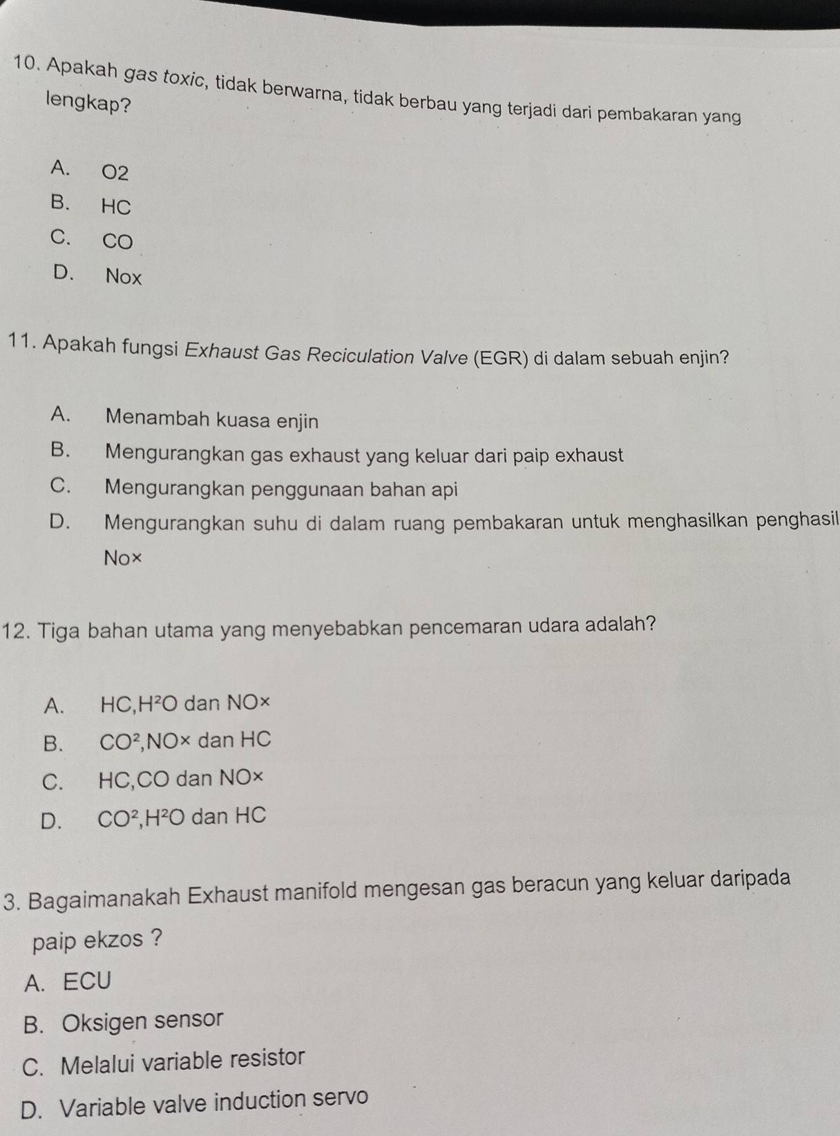 Apakah gas toxic, tidak berwarna, tidak berbau yang terjadi dari pembakaran yang
lengkap?
A. O2
B. HC
C. CO
D. Nox
11. Apakah fungsi Exhaust Gas Reciculation Valve (EGR) di dalam sebuah enjin?
A. Menambah kuasa enjin
B. Mengurangkan gas exhaust yang keluar dari paip exhaust
C. Mengurangkan penggunaan bahan api
D. Mengurangkan suhu di dalam ruang pembakaran untuk menghasilkan penghasil
No×
12. Tiga bahan utama yang menyebabkan pencemaran udara adalah?
A. HC.H^2O 0 dan NO×
B. CO^2, NOx dan HC
C. HC, CO dan NO×
D. CO^2 I^2O dan HC
3. Bagaimanakah Exhaust manifold mengesan gas beracun yang keluar daripada
paip ekzos ?
A. ECU
B. Oksigen sensor
C. Melalui variable resistor
D. Variable valve induction servo