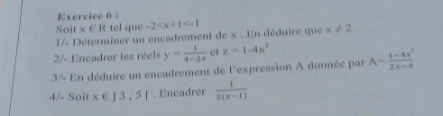 Soit x € R tel que -2
1/- Déterminer un encadrement de x. En déduire que x!= 2
2/- Encadrer les réels y= 1/4-2x  et z=1-4x^2
3/- En déduire un encadrement de l'expression A donnée par A= (1-4x^3)/2x-4 
4/- Soit x∈ ]3,5[. Encadrer  1/2(x-1) 