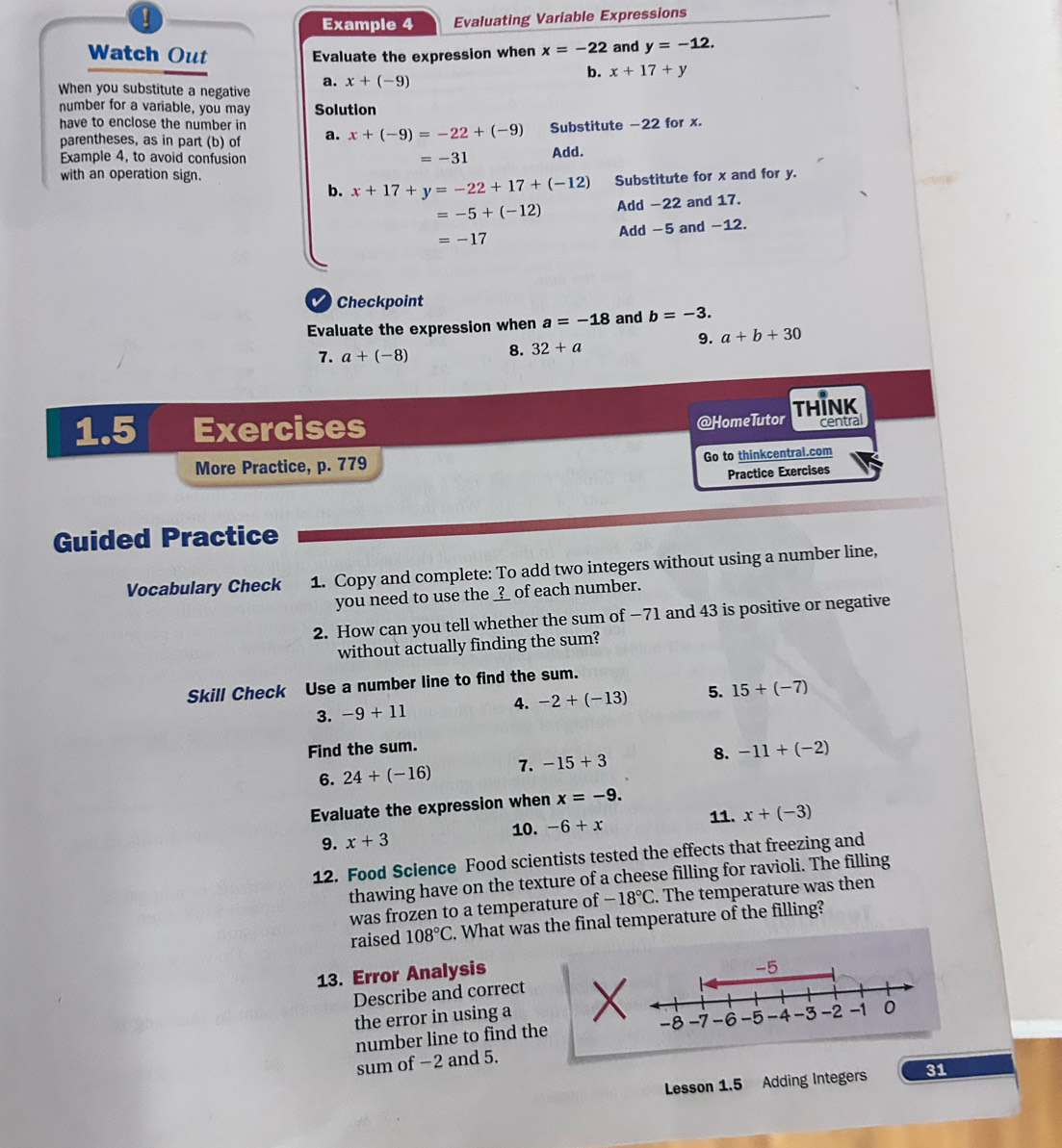 ! 
Example 4 Evaluating Variable Expressions 
Evaluate the expression when x=-22 and y=-12. 
Watch Out x+17+y
a. 
When you substitute a negative x+(-9)
b. 
number for a variable, you may Solution 
have to enclose the number in a. x+(-9)=-22+(-9) Substitute -22 for x. 
parentheses, as in part (b) of 
Example 4, to avoid confusion =-31 Add. 
with an operation sign. Substitute for x and for y. 
b. x+17+y=-22+17+(-12)
=-5+(-12) Add -22 and 17.
=-17 Add -5 and -12. 
V Checkpoint 
Evaluate the expression when a=-18 and b=-3. 
9. a+b+30
7. a+(-8) 8. 32+a
@HomeTutor 
1.5 Exercises THINK central 
More Practice, p. 779 Go to thinkcentrai.com 
Practice Exercises 
Guided Practice 
Vocabulary Check 1. Copy and complete: To add two integers without using a number line, 
you need to use the ____ of each number. 
2. How can you tell whether the sum of −71 and 43 is positive or negative 
without actually finding the sum? 
Skill Check Use a number line to find the sum. 
3. -9+11 4. -2+(-13) 5. 15+(-7)
Find the sum. 
6. 24+(-16) 7. -15+3 8. -11+(-2)
Evaluate the expression when x=-9. 
10. 11. x+(-3)
9. x+3 -6+x
12. Food Science Food scientists tested the effects that freezing and 
thawing have on the texture of a cheese filling for ravioli. The filling 
was frozen to a temperature of -18°C. The temperature was then 
raised 108°C. What was the final temperature of the filling? 
13. Error Analysis 
Describe and correct 
the error in using a 
number line to find the 
sum of −2 and 5. 
Lesson 1.5 Adding Integers 31