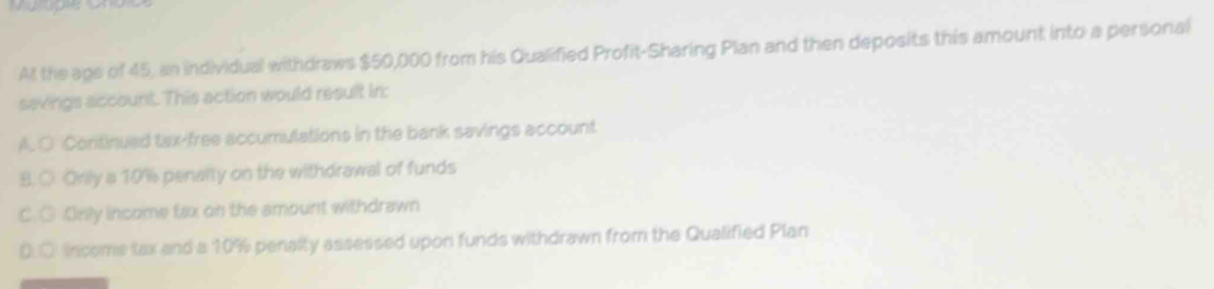 At the age of 45, an individual withdraws $50,000 from his Qualified Profit-Sharing Plan and then deposits this amount into a personal
savings account. This action would result in:
A. ○ Continued tax-free accumulations in the bank savings account
B.○ Orily a 10% penalty on the withdrawal of funds
C. ○ Only income tax on the amount withdrawn
0.○ Income tax and a 10% penalty assessed upon funds withdrawn from the Qualified Plan