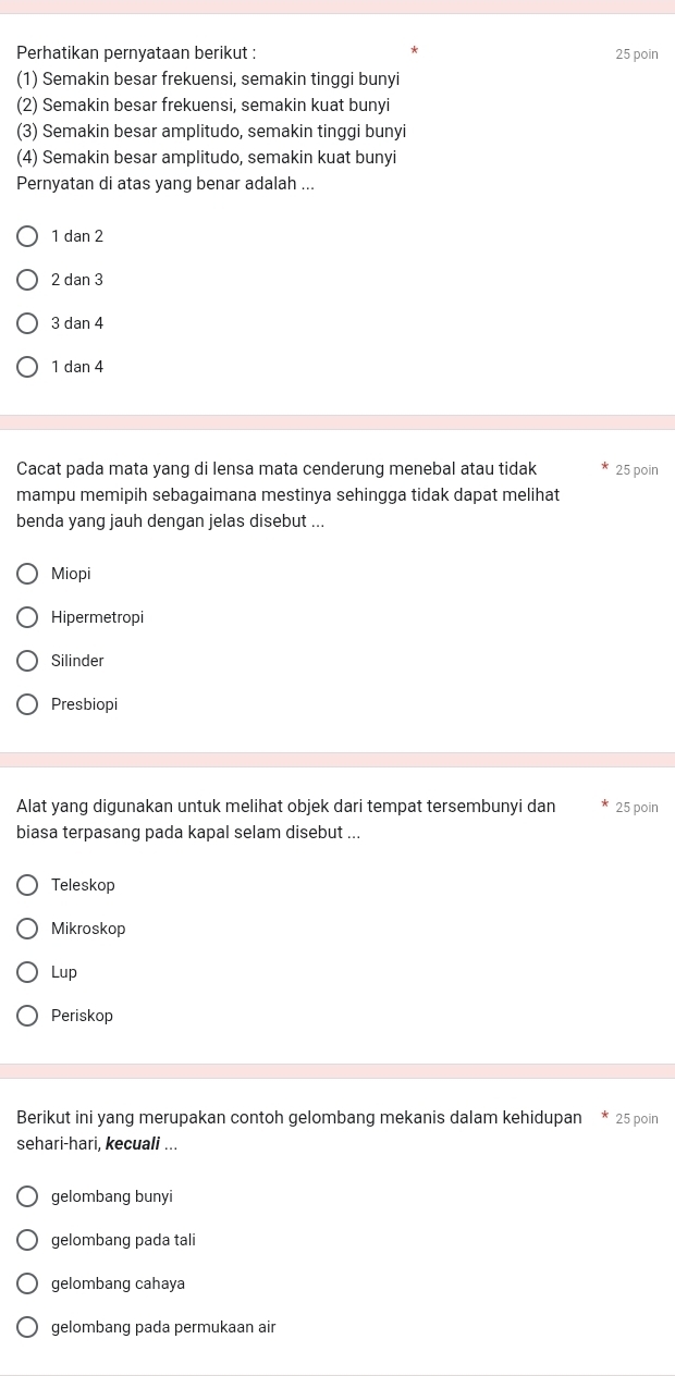 Perhatikan pernyataan berikut : 25 poin
(1) Semakin besar frekuensi, semakin tinggi bunyi
(2) Semakin besar frekuensi, semakin kuat bunyi
(3) Semakin besar amplitudo, semakin tinggi bunyi
(4) Semakin besar amplitudo, semakin kuat bunyi
Pernyatan di atas yang benar adalah ...
1 dan 2
2 dan 3
3 dan 4
1 dạn 4
Cacat pada mata yang di lensa mata cenderung menebal atau tidak 25 poin
mampu memipih sebagaimana mestinya sehingga tidak dapat melihat
benda yang jauh dengan jelas disebut ...
Miopi
Hipermetropi
Silinder
Presbiopi
Alat yang digunakan untuk melihat objek dari tempat tersembunyi dan 25 poin
biasa terpasang pada kapal selam disebut ...
Teleskop
Mikroskop
Lup
Periskop
Berikut ini yang merupakan contoh gelombang mekanis dalam kehidupan * 25 poin
sehari-hari, kecuali ...
gelombang bunyi
gelombang pada tali
gelombang cahaya
gelombang pada permukaan air