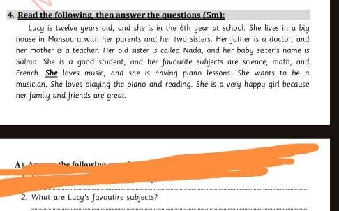 Read the following, then answer the questions (5m): 
Lucy is twelve years old, and she is in the 6th year at school. She lives in a big 
house in Mansoura with her parents and her two sisters. Her father is a doctor, and 
her mother is a teacher. Her old sister is called Nada, and her baby sister's name is 
Salma. She is a good student, and her favourite subjects are science, math, and 
French. She loves music, and she is having piano lessons. She wants to be a 
musician, She loves playing the piano and reading. She is a very happy girl because 
her family and friends are great. 
A) 
_ 
_ 
2. What are Lucy's favoutire subjects?