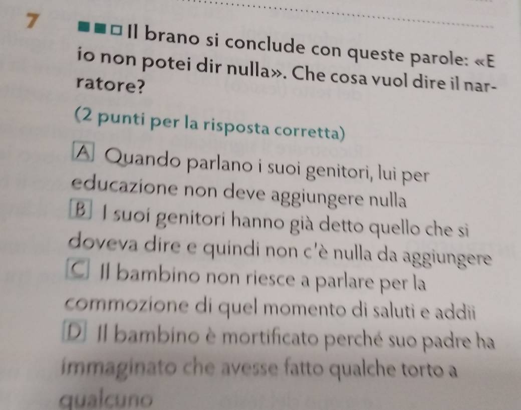 Il brano si conclude con queste parole: E
io non potei dir nulla». Che cosa vuol dire il nar-
ratore?
(2 punti per la risposta corretta)
A Quando parlano i suoi genitori, lui per
educazione non deve aggiungere nulla
B I suoi genitori hanno già detto quello che si
doveva dire e quindi non c'è nulla da aggiungere
C Il bambino non riesce a parlare per la
commozíone dí quel momento di saluti e addii
D] Il bambino è mortificato perché suo padre ha
immaginato che avesse fatto qualche torto a
qualcuno