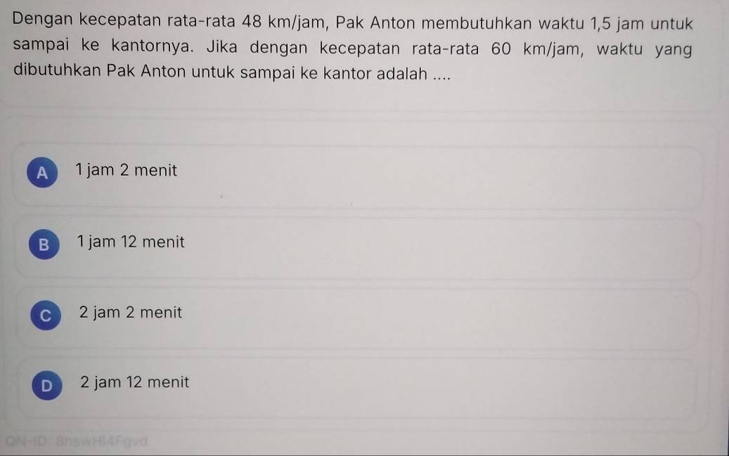 Dengan kecepatan rata-rata 48 km/jam, Pak Anton membutuhkan waktu 1,5 jam untuk
sampai ke kantornya. Jika dengan kecepatan rata-rata 60 km/jam, waktu yang
dibutuhkan Pak Anton untuk sampai ke kantor adalah ....
A 1 jam 2 menit
B 1 jam 12 menit
c 2 jam 2 menit
D 2 jam 12 menit
QN-ID: BhswHl4Fgvd