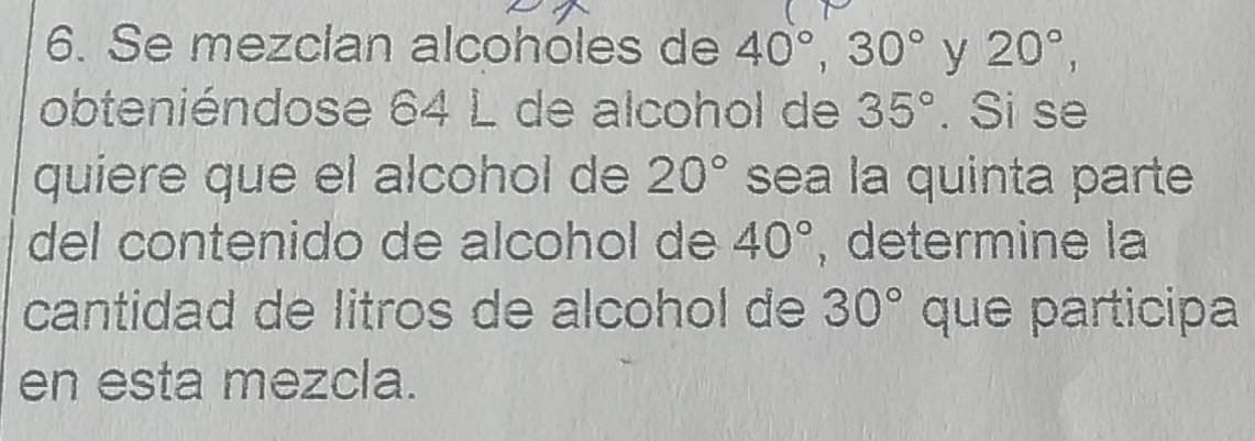 Se mezclan alcohóles de 40°, 30° y 20°, 
obteniéndose 64 L de alcohol de 35°. Si se 
quiere que el alcohol de 20° sea la quinta parte 
del contenido de alcohol de 40° , determine la 
cantidad de litros de alcohol de 30° que participa 
en esta mezcla.