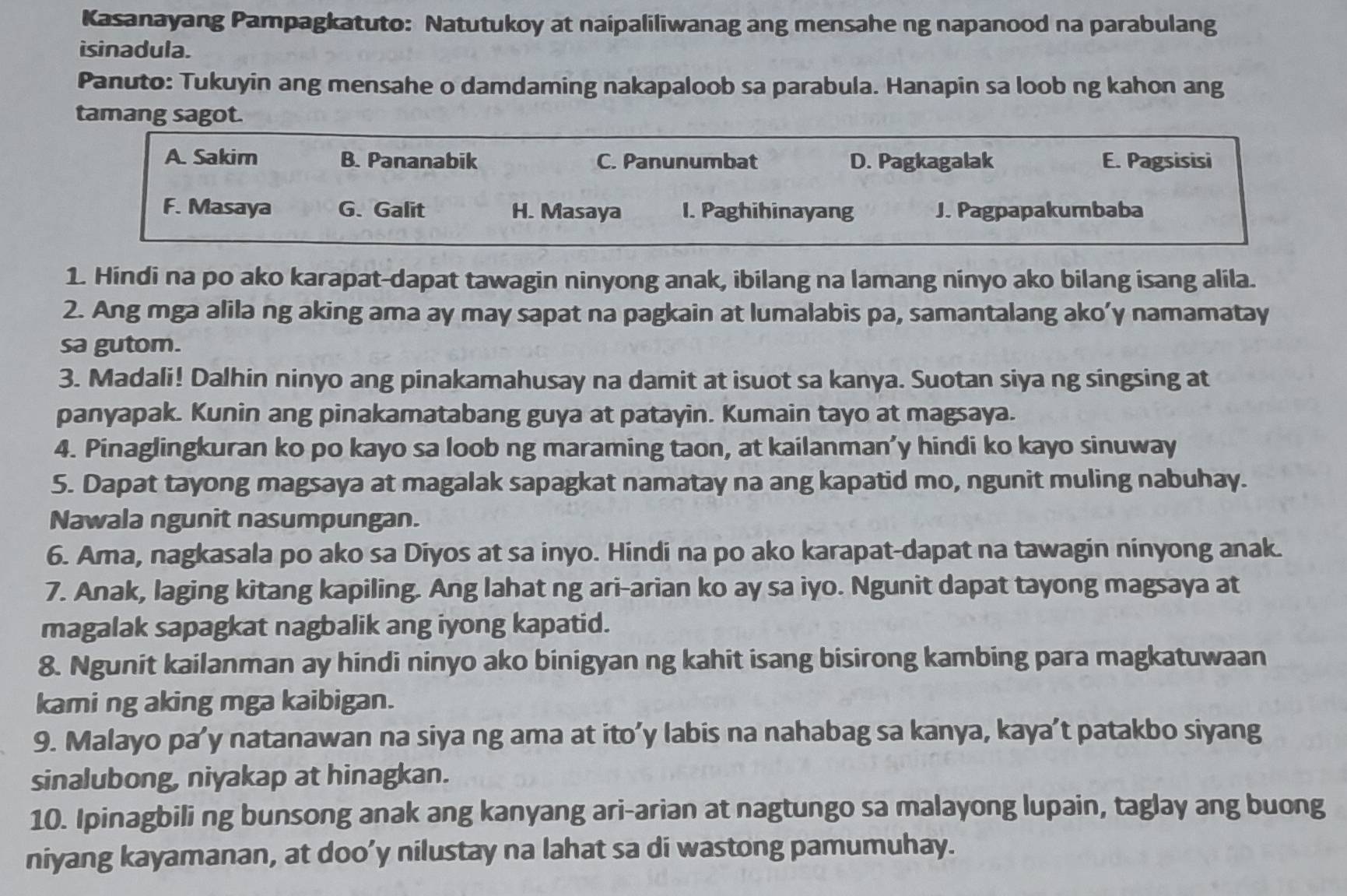 Kasanayang Pampagkatuto: Natutukoy at naipaliliwanag ang mensahe ng napanood na parabulang
isinadula.
Panuto: Tukuyin ang mensahe o damdaming nakapaloob sa parabula. Hanapin sa loob ng kahon ang
tamang sagot.
A. Sakim B. Pananabik C. Panunumbat D. Pagkagalak E. Pagsisisi
F. Masaya G. Galit H. Masaya I. Paghihinayang J. Pagpapakumbaba
1. Hindi na po ako karapat-dapat tawagin ninyong anak, ibilang na lamang ninyo ako bilang isang alila.
2. Ang mga alila ng aking ama ay may sapat na pagkain at lumalabis pa, samantalang ako’y namamatay
sa gutom.
3. Madali! Dalhin ninyo ang pinakamahusay na damit at isuot sa kanya. Suotan siya ng singsing at
panyapak. Kunin ang pinakamatabang guya at patayin. Kumain tayo at magsaya.
4. Pinaglingkuran ko po kayo sa loob ng maraming taon, at kailanman’y hindi ko kayo sinuway
5. Dapat tayong magsaya at magalak sapagkat namatay na ang kapatid mo, ngunit muling nabuhay.
Nawala ngunit nasumpungan.
6. Ama, nagkasala po ako sa Diyos at sa inyo. Hindi na po ako karapat-dapat na tawagin ninyong anak.
7. Anak, laging kitang kapiling. Ang lahat ng ari-arian ko ay sa iyo. Ngunit dapat tayong magsaya at
magalak sapagkat nagbalik ang iyong kapatid.
8. Ngunit kailanman ay hindi ninyo ako binigyan ng kahit isang bisirong kambing para magkatuwaan
kami ng aking mga kaibigan.
9. Malayo pa’y natanawan na siya ng ama at ito’y labis na nahabag sa kanya, kaya’t patakbo siyang
sinalubong, niyakap at hinagkan.
10. Ipinagbili ng bunsong anak ang kanyang ari-arian at nagtungo sa malayong lupain, taglay ang buong
niyang kayamanan, at doo’y nilustay na lahat sa di wastong pamumuhay.