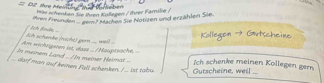 Liste 
= D2 Ihre Meinung, Ihre vorlieben 
Was schenken Sie Ihren Kollegen / Ihrer Familie / 
Ihren Freunden ... gern? Machen Sie Notizen und erzählen Sie. 
Ich finde, ... 
Ich schenke (nicht) gern ..., weil ... 
Am wichtigsten ist, dass ... /Hauptsache, ... 
In meinem Land ... /In meiner Heimat ... Ich schenke meinen Kollegen gern 
... darf man auf keinen Fall schenken. / ... ist tabu. 
Gutscheine, weil ...