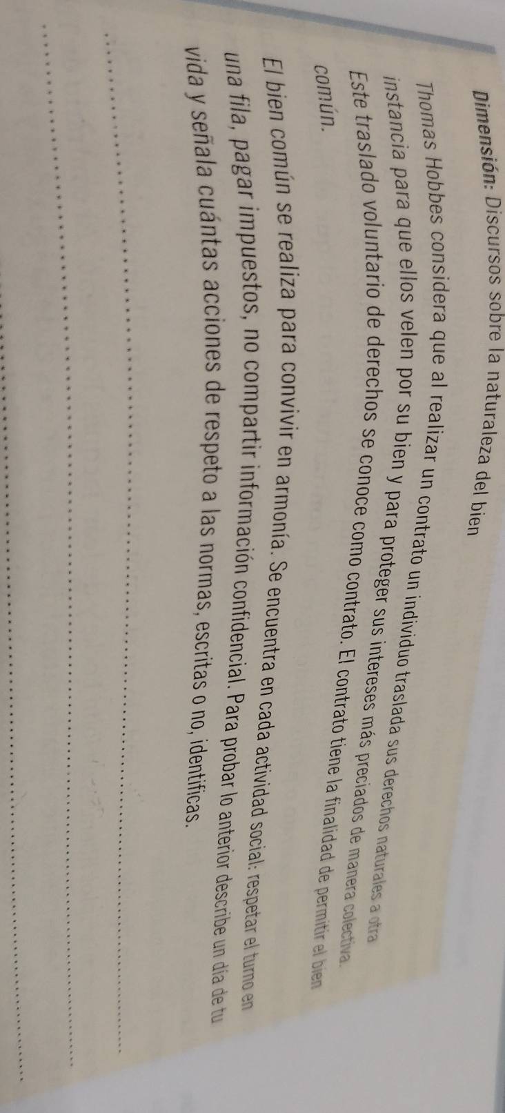Dimensión: Discursos sobre la naturaleza del bien 
Thomas Hobbes considera que al realizar un contrato un individuo traslada sus derechos naturales a otra 
instancia para que ellos velen por su bien y para proteger sus intereses más preciados de manera colectiva 
Este traslado voluntario de derechos se conoce como contrato. El contrato tiene la finalidad de permitir el bien 
común. 
El bien común se realiza para convivir en armonía. Se encuentra en cada actividad social: respetar el turno en 
una fila, pagar impuestos, no compartir información confidencial. Para probar lo anterior describe un día de tu 
vida y señala cuántas acciones de respeto a las normas, escritas o no, identificas. 
_ 
_ 
_