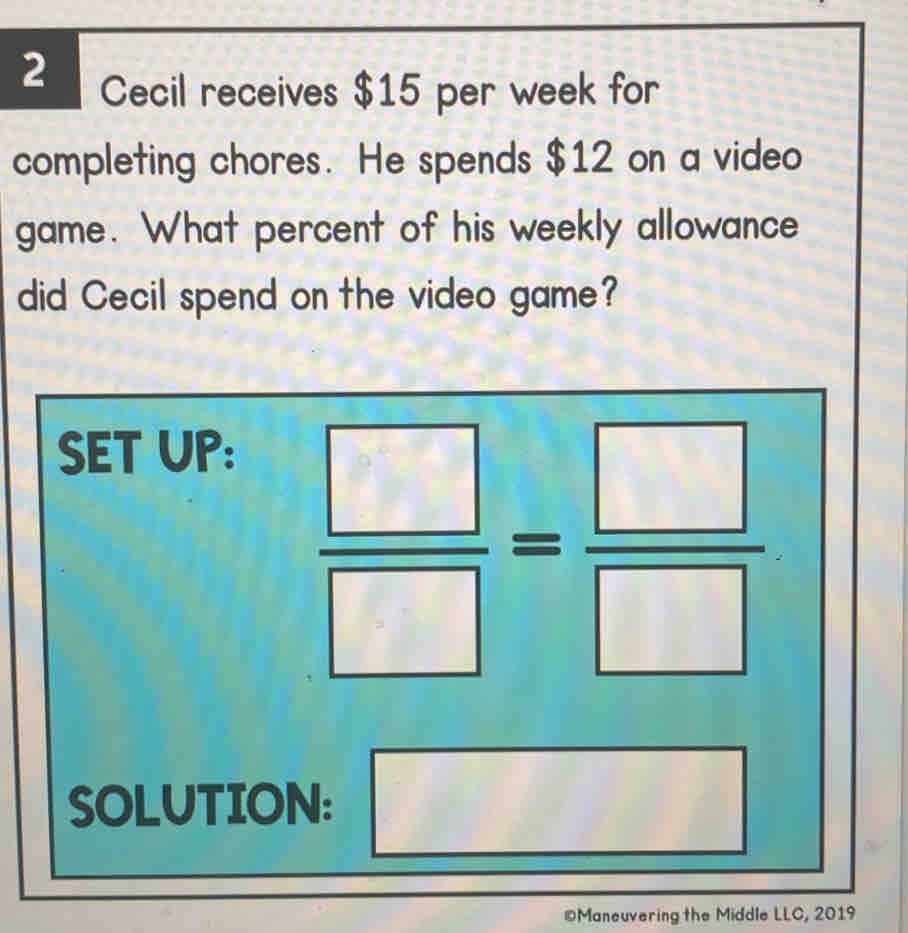 Cecil receives $15 per week for
completing chores.  He spends $12 on a video
game.  What percent of his weekly allowance
did Cecil spend on the video game?
0Maneuvering the Middle LLC, 2019