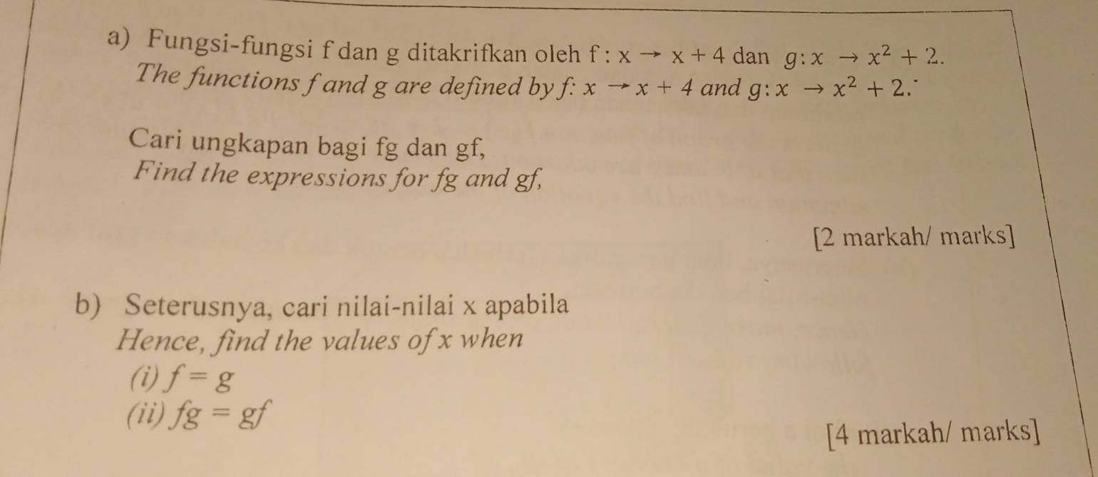 Fungsi-fungsi f dan g ditakrifkan oleh f:xto x+4 dan g:xto x^2+2. 
The functions f and g are defined by f: xto x+4 and g:xto x^2+2. 
Cari ungkapan bagi fg dan gf, 
Find the expressions for fg and gf, 
[2 markah/ marks] 
b) Seterusnya, cari nilai-nilai x apabila 
Hence, find the values of x when 
(i) f=g
(ii) fg=gf
[4 markah/ marks]