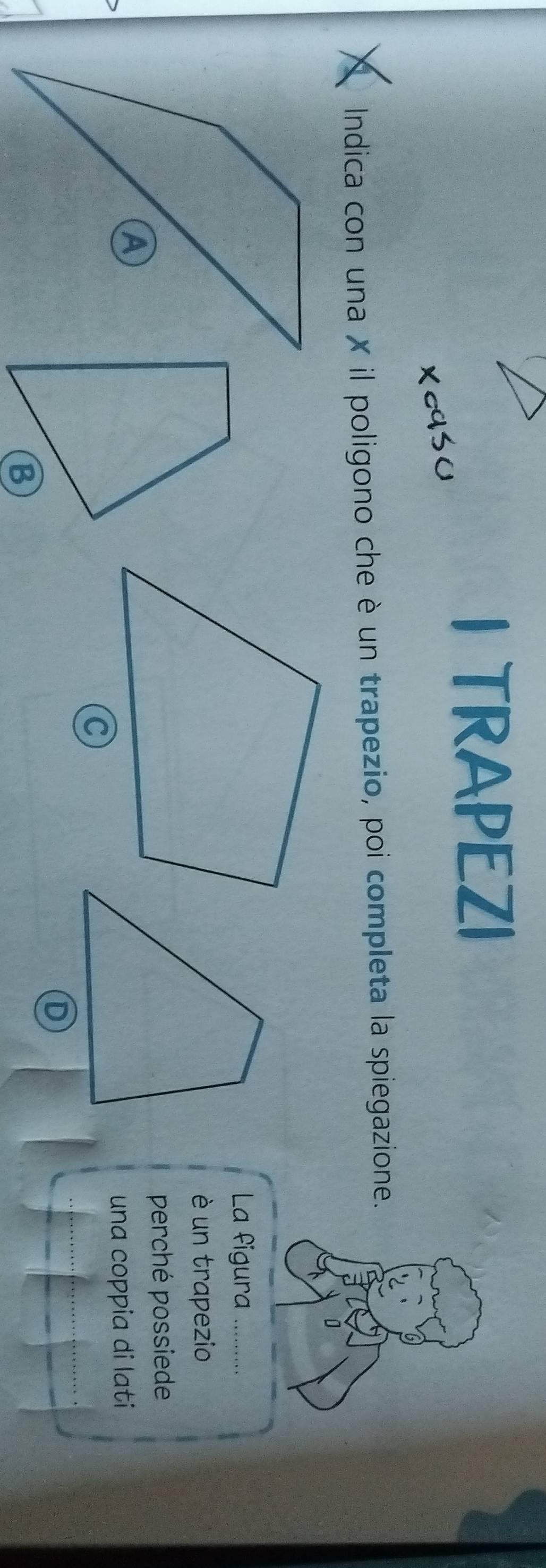 TRAPEZI 
Indica con una X il poligono che è un trapezio, poi completa la spiegazione. 
La figura 
è un trapezio 
perché possiede 
una coppia di lati 
B