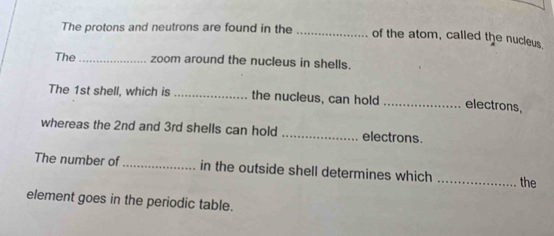 The protons and neutrons are found in the_ 
of the atom, called the nucleus. 
The _zoom around the nucleus in shells. 
The 1st shell, which is _the nucleus, can hold_ 
electrons, 
whereas the 2nd and 3rd shells can hold _electrons. 
The number of _in the outside shell determines which _the 
element goes in the periodic table.