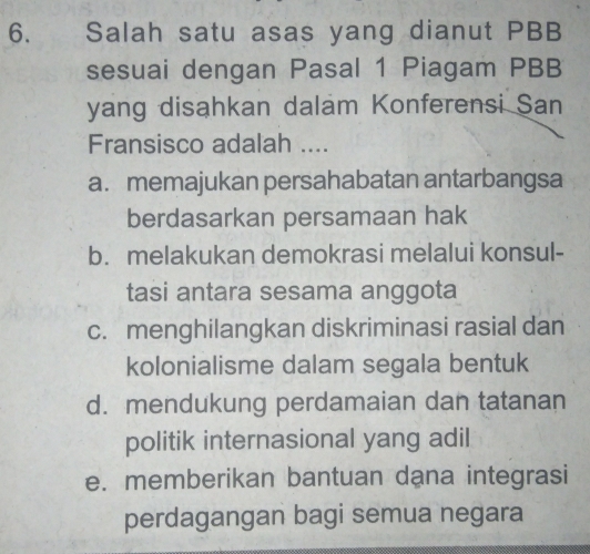 Salah satu asas yang dianut PBB
sesuai dengan Pasal 1 Piagam PBB
yang disahkan dalam Konferensi San
Fransisco adalah ....
a. memajukan persahabatan antarbangsa
berdasarkan persamaan hak
b. melakukan demokrasi melalui konsul-
tasi antara sesama anggota
c. menghilangkan diskriminasi rasial dan
kolonialisme dalam segala bentuk
d. mendukung perdamaian dan tatanan
politik internasional yang adil
e. memberikan bantuan dana integrasi
perdagangan bagi semua negara