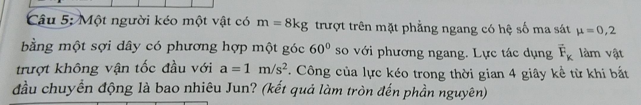 Một người kéo một vật có m=8kg trượt trên mặt phẳng ngang có hệ số ma sát mu =0,2
bằng một sợi dây có phương hợp một góc 60° so với phương ngang. Lực tác dụng vector F_K làm vật 
trượt không vận tốc đầu với a=1m/s^2. Công của lực kéo trong thời gian 4 giây kể từ khi bắt 
đầu chuyển động là bao nhiêu Jun? (kết quả làm tròn đến phần nguyên)