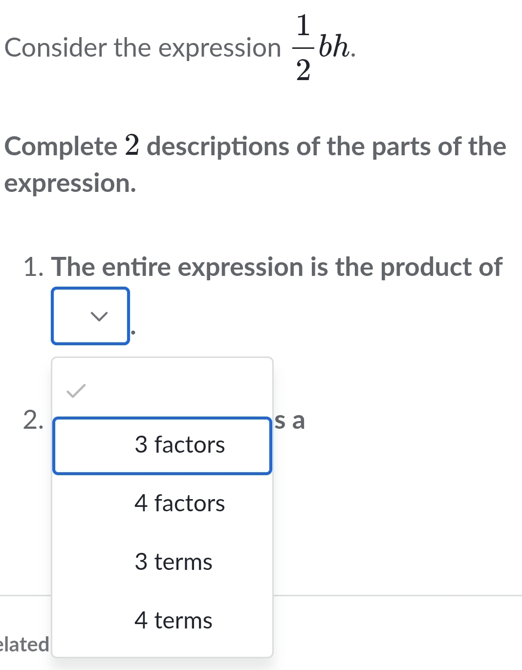 Consider the expression  1/2 bh. 
Complete 2 descriptions of the parts of the
expression.
1. The entire expression is the product of
V
2.
s a
3 factors
4 factors
3 terms
4 terms
lated