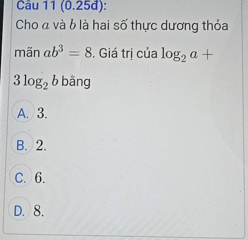 (0.25đ):
Cho « và b là hai số thực dương thỏa
mãn ab^3=8. Giá trị của log _2a+
3log _2b bǎng
A. 3.
B. 2.
C. 6.
D. 8.