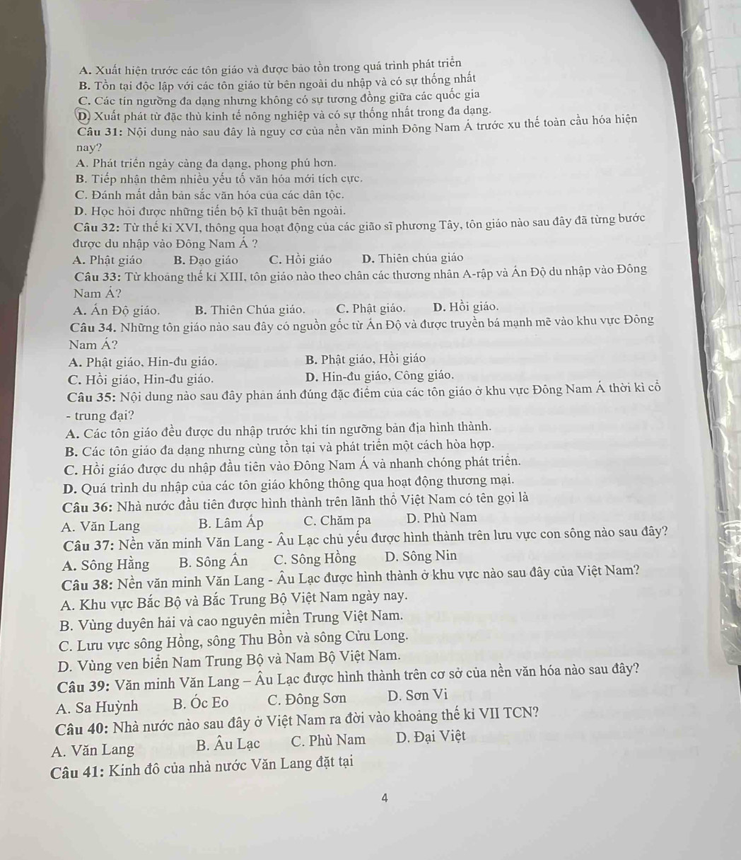 A. Xuất hiện trước các tôn giáo và được bảo tồn trong quá trình phát triển
B. Tồn tại độc lập với các tôn giáo từ bên ngoài du nhập và có sự thống nhất
C. Các tín ngường đa dạng nhưng không có sự tương đồng giữa các quốc gia
D) Xuất phát từ đặc thù kinh tế nông nghiệp và có sự thống nhất trong đa dạng.
Câu 31: Nội dung nào sau đây là nguy cơ của nền văn minh Đông Nam Á trước xu thế toàn cầu hóa hiện
nay?
A. Phát triển ngày càng đa dạng, phong phú hơn.
B. Tiếp nhận thêm nhiều yếu tố văn hóa mới tích cực.
C. Đánh mắt dần bản sắc văn hóa của các dân tộc.
D. Học hỏi được những tiến bộ kĩ thuật bên ngoài.
Câu 32: Từ thế ki XVI, thông qua hoạt động của các gião sĩ phương Tây, tôn giáo nào sau đây đã từng bước
được du nhập vào Đông Nam Á ?
A. Phật giáo B. Đạo giáo C. Hồi giáo D. Thiên chúa giáo
Câu 33: Từ khoảng thế kỉ XIII, tôn giáo nào theo chân các thương nhân A-rập và Ấn Độ du nhập vào Đông
Nam Ả?
A. Ấn Độ giáo. B. Thiên Chúa giáo. C. Phật giáo. D. Hồi giáo.
Câu 34. Những tôn giáo nào sau đây có nguồn gốc từ Ấn Độ và được truyền bá mạnh mẽ vào khu vực Đông
Nam Á?
A. Phật giáo, Hin-đu giáo. B. Phật giáo, Hồi giáo
C. Hồi giáo, Hin-đu giáo. D. Hin-đu giáo, Công giáo.
Câu 35: Nội dung nào sau đây phản ánh đúng đặc điểm của các tôn giáo ở khu vực Đông Nam Á thời kì cổ
- trung đại?
A. Các tôn giáo đều được du nhập trước khi tín ngưỡng bản địa hình thành.
B. Các tôn giáo đa dạng nhưng cùng tồn tại và phát triển một cách hòa hợp.
C. Hồi giáo được du nhập đầu tiên vào Đông Nam Á và nhanh chóng phát triển.
D. Quá trình du nhập của các tôn giáo không thông qua hoạt động thương mại.
Câu 36: Nhà nước đầu tiên được hình thành trên lãnh thổ Việt Nam có tên gọi là
A. Văn Lang B. Lâm Ấp C. Chăm pa D. Phù Nam
Câu 37: Nền văn minh Văn Lang - Âu Lạc chủ yếu được hình thành trên lưu vực con sông nào sau đây?
A. Sông Hằng B. Sông Ấn C. Sông Hồng D. Sông Nin
Câu 38: Nền văn minh Văn Lang - Âu Lạc được hình thành ở khu vực nào sau đây của Việt Nam?
A. Khu vực Bắc Bộ và Bắc Trung Bộ Việt Nam ngày nay.
B. Vùng duyên hải và cao nguyên miền Trung Việt Nam.
C. Lưu vực sông Hồng, sông Thu Bồn và sông Cửu Long.
D. Vùng ven biển Nam Trung Bộ và Nam Bộ Việt Nam.
Câu 39: Văn minh Văn Lang - Âu Lạc được hình thành trên cơ sở của nền văn hóa nào sau đây?
A. Sa Huỳnh B. Óc Eo C. Đông Sơn D. Sơn Vi
Câu 40: Nhà nước nào sau đây ở Việt Nam ra đời vào khoảng thế kỉ VII TCN?
A. Văn Lang B. Âu Lạc C. Phù Nam D. Đại Việt
Câu 41: Kinh đô của nhà nước Văn Lang đặt tại
4