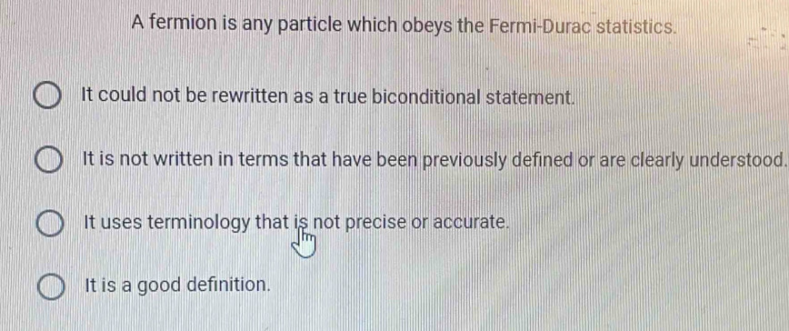 A fermion is any particle which obeys the Fermi-Durac statistics.
It could not be rewritten as a true biconditional statement.
It is not written in terms that have been previously defined or are clearly understood.
It uses terminology that is not precise or accurate.
It is a good definition.