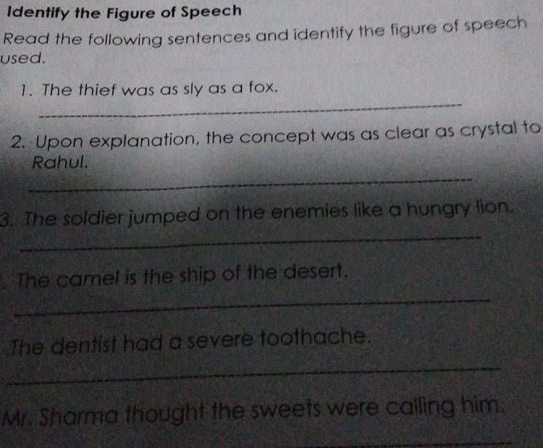 Identify the Figure of Speech 
Read the following sentences and identify the figure of speech 
used. 
_ 
1. The thief was as sly as a fox. 
2. Upon explanation, the concept was as clear as crystal to 
_ 
Rahul. 
_ 
3. The soldier jumped on the enemies like a hungry lion. 
_ 
. The camel is the ship of the desert. 
_ 
The dentist had a severe toothache. 
Mr. Sharma thought the sweets were calling him. 
_