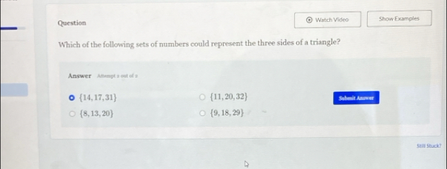 Question Watch Video Show Examples
1
Which of the following sets of numbers could represent the three sides of a triangle?
Answer Attempt a out of a
 11,20,32
 14,17,31 Submit Amswer
 8,13,20
 9,18,29
Still Stuck?