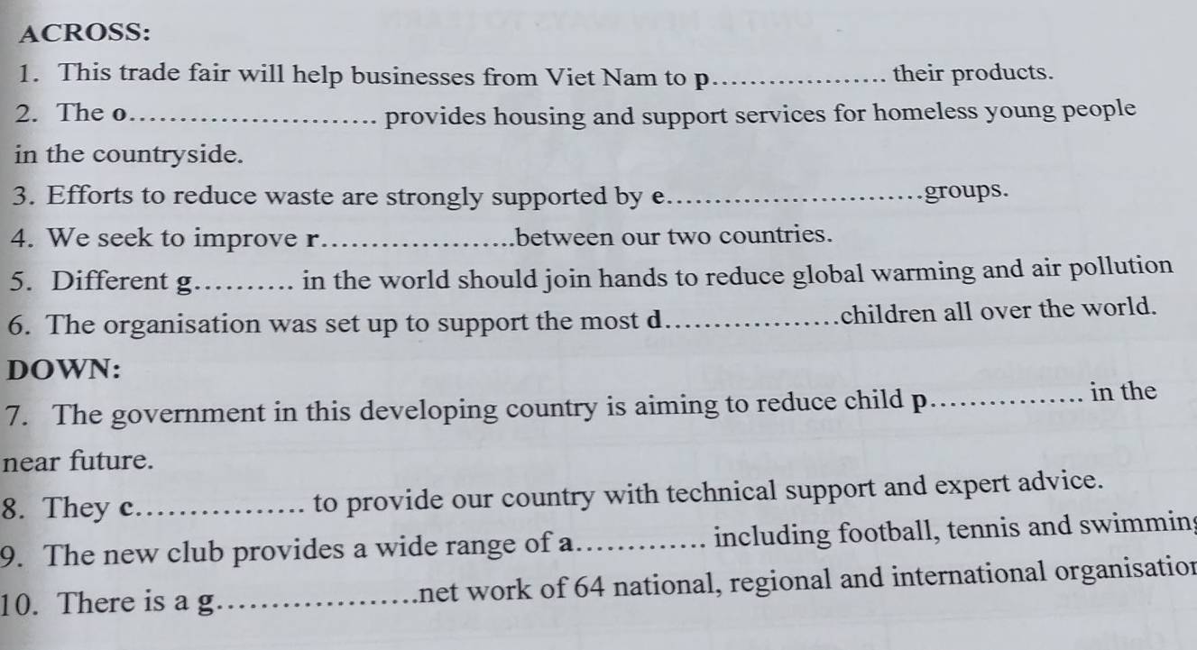 ACROSS: 
1. This trade fair will help businesses from Viet Nam to p _their products. 
2. The o_ provides housing and support services for homeless young people 
in the countryside. 
3. Efforts to reduce waste are strongly supported by e _groups. 
4. We seek to improve r_ between our two countries. 
5. Different g _in the world should join hands to reduce global warming and air pollution 
6. The organisation was set up to support the most d_ children all over the world. 
DOWN: 
7. The government in this developing country is aiming to reduce child p._ in the 
near future. 
8. They c_ to provide our country with technical support and expert advice. 
9. The new club provides a wide range of a._ including football, tennis and swimmins 
10. There is a g_ lnet work of 64 national, regional and international organisation