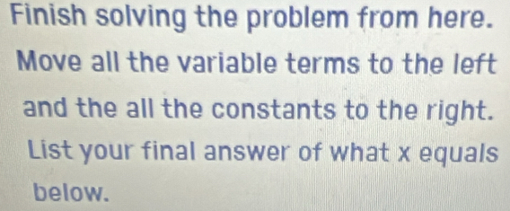 Finish solving the problem from here. 
Move all the variable terms to the left 
and the all the constants to the right. 
List your final answer of what x equals 
below.