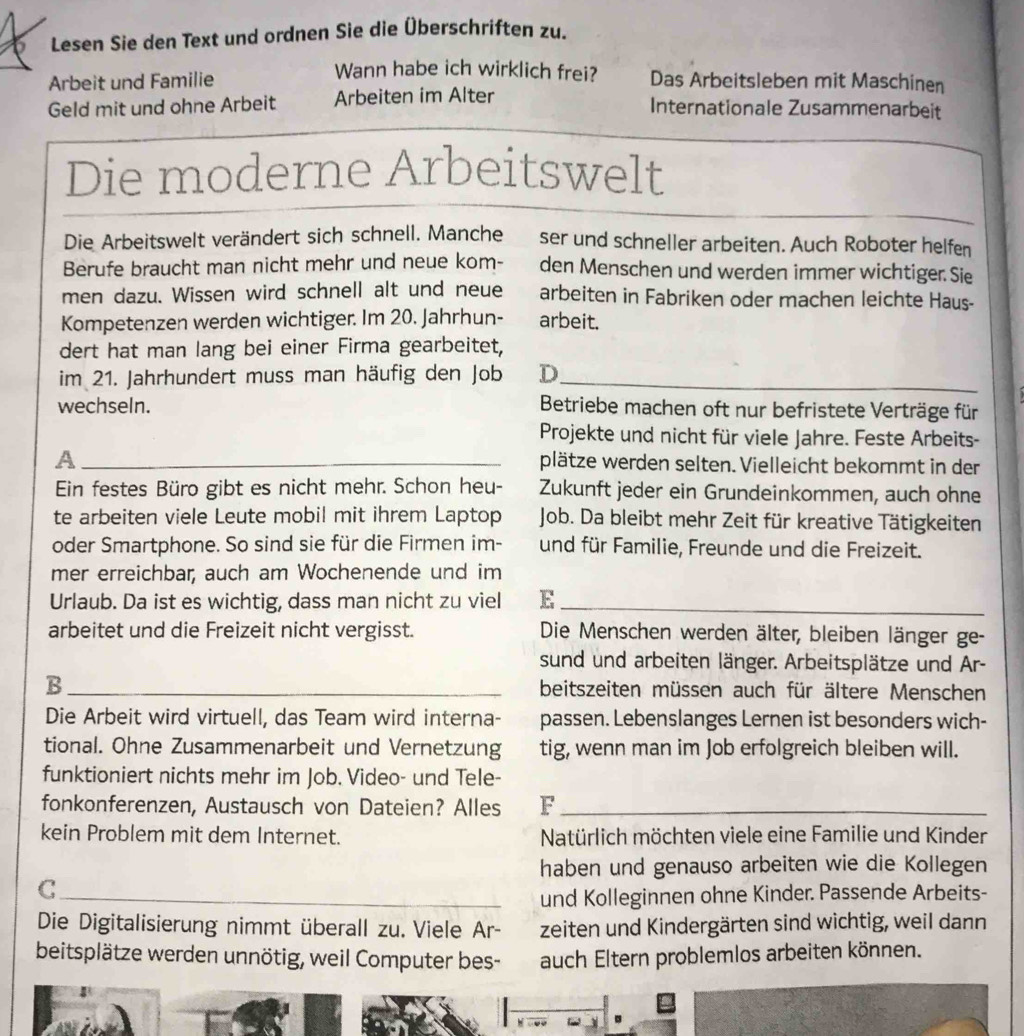 Lesen Sie den Text und ordnen Sie die Überschriften zu.
Wann habe ich wirklich frei?
Arbeit und Familie Das Arbeitsleben mit Maschinen
Geld mit und ohne Arbeit Arbeiten im Alter
Internationale Zusammenarbeit
Die moderne Arbeitswelt
Die Arbeitswelt verändert sich schnell. Manche ser und schneller arbeiten. Auch Roboter helfen
Berufe braucht man nicht mehr und neue kom- den Menschen und werden immer wichtiger. Sie
men dazu. Wissen wird schnell alt und neue arbeiten in Fabriken oder machen leichte Haus-
Kompetenzen werden wichtiger. Im 20. Jahrhun- arbeit.
dert hat man lang bei einer Firma gearbeitet,
im 21. Jahrhundert muss man häufig den Job D_
wechseln. Betriebe machen oft nur befristete Verträge für
Projekte und nicht für viele Jahre. Feste Arbeits-
_A
plätze werden selten. Vielleicht bekommt in der
Ein festes Büro gibt es nicht mehr. Schon heu- Zukunft jeder ein Grundeinkommen, auch ohne
te arbeiten viele Leute mobil mit ihrem Laptop Job. Da bleibt mehr Zeit für kreative Tätigkeiten
oder Smartphone. So sind sie für die Firmen im- und für Familie, Freunde und die Freizeit.
mer erreichbar, auch am Wochenende und im
Urlaub. Da ist es wichtig, dass man nicht zu viel E_
arbeitet und die Freizeit nicht vergisst.  Die Menschen werden älter, bleiben länger ge-
sund und arbeiten länger. Arbeitsplätze und Ar-
B_ beitszeiten müssen auch für ältere Menschen
Die Arbeit wird virtuell, das Team wird interna- passen. Lebenslanges Lernen ist besonders wich-
tional. Ohne Zusammenarbeit und Vernetzung tig, wenn man im Job erfolgreich bleiben will.
funktioniert nichts mehr im Job. Video- und Tele-
fonkonferenzen, Austausch von Dateien? Alles F_
kein Problem mit dem Internet. Natürlich möchten viele eine Familie und Kinder
haben und genauso arbeiten wie die Kollegen
_C
und Kolleginnen ohne Kinder. Passende Arbeits-
Die Digitalisierung nimmt überall zu. Viele Ar- zeiten und Kindergärten sind wichtig, weil dann
beitsplätze werden unnötig, weil Computer bes- auch Eltern problemlos arbeiten können.
W