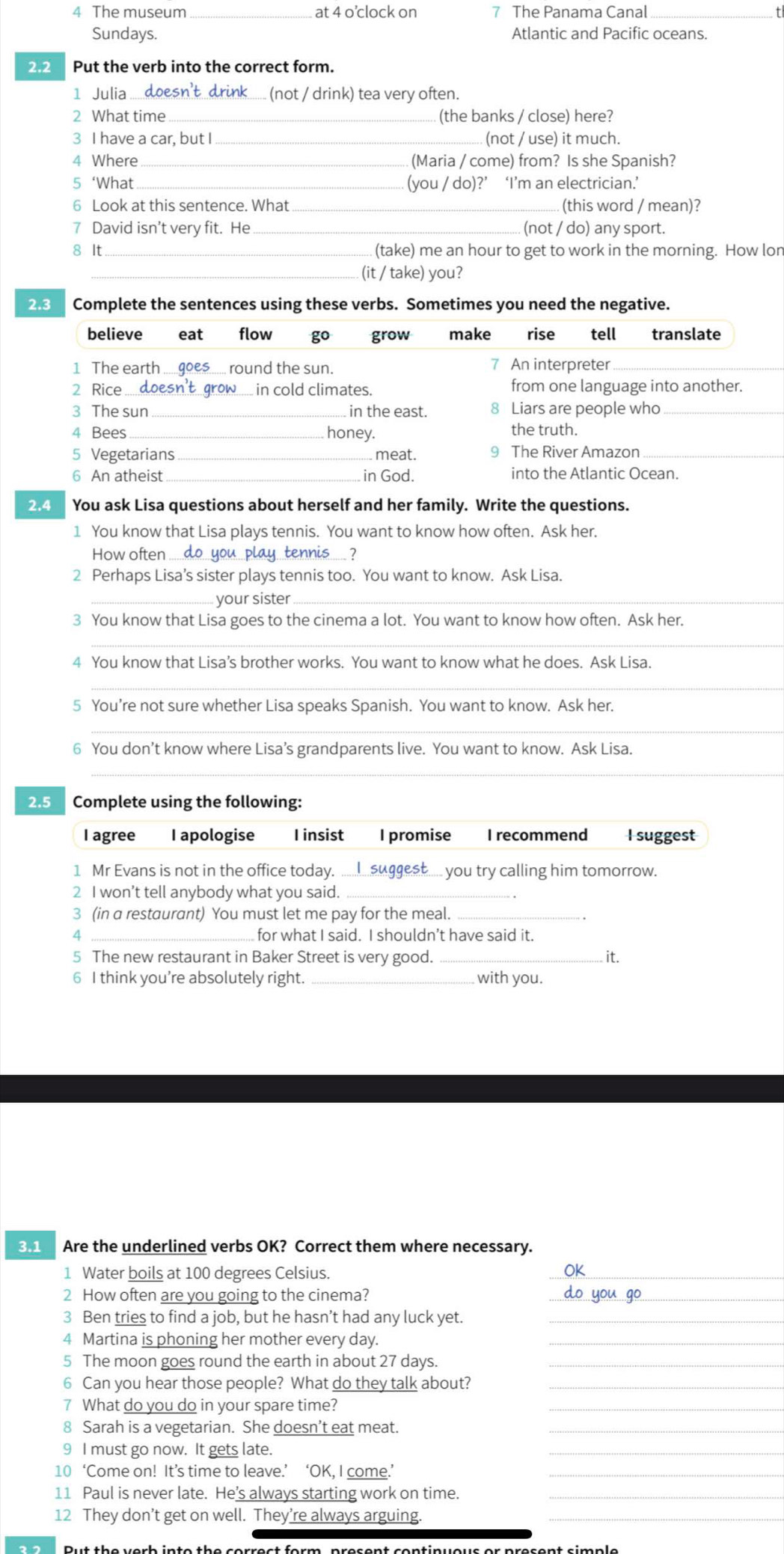 The museum_ at 4 o’clock on 7 The Panama Canal_
Sundays. Atlantic and Pacific oceans.
2.2 Put the verb into the correct form.
1 Julia ....doesn't drink..... (not / drink) tea very often.
2 What time_ (the banks / close) here?
3 I have a car, but I _(not / use) it much.
4 Where (Maria / come) from? Is she Spanish?
5 ‘What _(you / do)?’ ‘I’m an electrician.’
6 Look at this sentence. What _(this word / mean)?
7 David isn’t very fit. He _(not / do) any sport.
8 It_ (take) me an hour to get to work in the morning. How lon
(it / take) you?
2.3 Complete the sentences using these verbs. Sometimes you need the negative.
believe eat flow go grow make rise tell translate
1 The earth .....goes....  round the sun. 7 An interpreter
2 Rice ...doesn't grow... in cold climates. from one language into another.
3 The sun in the east. 8 Liars are people who_
4 Bees_ honey. the truth.
5 Vegetarians_ meat. 9 The River Amazon_
6 An atheist in God. into the Atlantic Ocean.
2.4 You ask Lisa questions about herself and her family. Write the questions.
1 You know that Lisa plays tennis. You want to know how often. Ask her.
How often . do you play tennis.... ?
2 Perhaps Lisa’s sister plays tennis too. You want to know. Ask Lisa.
your sister_
3 You know that Lisa goes to the cinema a lot. You want to know how often. Ask her.
_
4 You know that Lisa’s brother works. You want to know what he does. Ask Lisa.
_
5 You’re not sure whether Lisa speaks Spanish. You want to know. Ask her.
_
6 You don’t know where Lisa’s grandparents live. You want to know. Ask Lisa.
_
2.5 Complete using the following:
l agree I apologise I insist I promise I recommend I suggest
1 Mr Evans is not in the office today. ........suggest..... you try calling him tomorrow.
2 I won’t tell anybody what you said._
3 (in a restaurant) You must let me pay for the meal.
_for what I said. I shouldn’t have said it.
5 The new restaurant in Baker Street is very good._ it.
6 I think you're absolutely right. with you.
3.1  Are the underlined verbs OK? Correct them where necessary.
1 Water boils at 100 degrees Celsius.
_
2 How often are you going to the cinema?_
3 Ben tries to find a job, but he hasn’t had any luck yet._
4 Martina is phoning her mother every day._
5 The moon goes round the earth in about 27 days._
6 Can you hear those people? What do they talk about?
7 What do you do in your spare time?
_
8 Sarah is a vegetarian. She doesn’t eat meat._
9 I must go now. It gets late.
_
10 ‘Come on! It’s time to leave.’ ‘OK, I come.’
11 Paul is never late. He’s always starting work on time._
12 They don’t get on well. They’re always arguing._
Dut the verb into the so