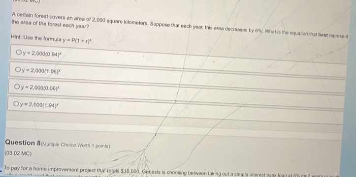 the area of the forest each year?
A certain forest covers an area of 2,000 square kilometers. Suppose that each year, this area decreases by 6%. What is the equation that best represent
Hint: Use the formula y=P(1+r)^x.
y=2,000(0.94)^x
y=2.000(1.06)^x
y=2,000(0.06)^x
y=2,000(1.94)^x
Question 8(Multiple Choice Worth 1 points)
(03.02 MC)
To pay for a home improvement project that totals $16,000, Genesis is choosing between taking out a simple interest bank loan at 8% for 3 years or nau