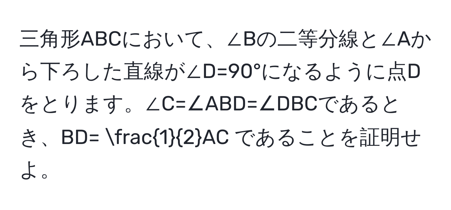 三角形ABCにおいて、∠Bの二等分線と∠Aから下ろした直線が∠D=90°になるように点Dをとります。∠C=∠ABD=∠DBCであるとき、BD=  1/2 AC であることを証明せよ。