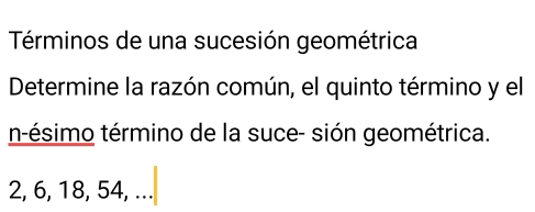 Términos de una sucesión geométrica 
Determine la razón común, el quinto término y el 
n-ésimo término de la suce- sión geométrica.
2, 6, 18, 54, ...