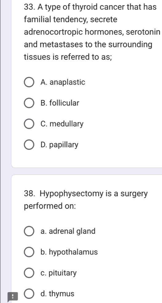 A type of thyroid cancer that has
familial tendency, secrete
adrenocortropic hormones, serotonin
and metastases to the surrounding
tissues is referred to as;
A. anaplastic
B. follicular
C. medullary
D. papillary
38. Hypophysectomy is a surgery
performed on:
a. adrenal gland
b. hypothalamus
c. pituitary
! d. thymus