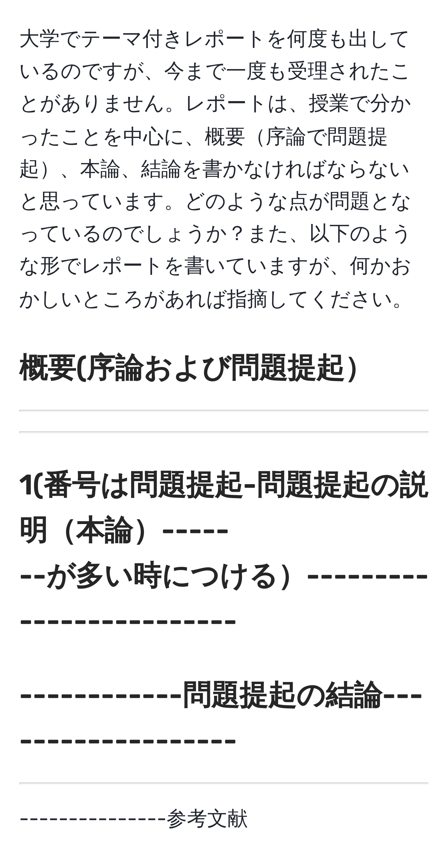 大学でテーマ付きレポートを何度も出しているのですが、今まで一度も受理されたことがありません。レポートは、授業で分かったことを中心に、概要序論で問題提起、本論、結論を書かなければならないと思っています。どのような点が問題となっているのでしょうか？また、以下のような形でレポートを書いていますが、何かおかしいところがあれば指摘してください。

概要(序論および問題提起  
---------------------------------------------  
---------------------------------------------  
---------------------------------------------

1(番号は問題提起-問題提起の説明本論-----  
--が多い時につける-------------------------  
---------------------------------------------  

------------問題提起の結論-------------------  
---------------------------------------------  
---------------------------------------------  

---------------参考文献---------------------