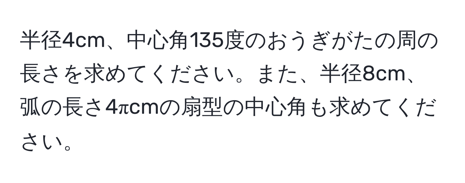 半径4cm、中心角135度のおうぎがたの周の長さを求めてください。また、半径8cm、弧の長さ4πcmの扇型の中心角も求めてください。