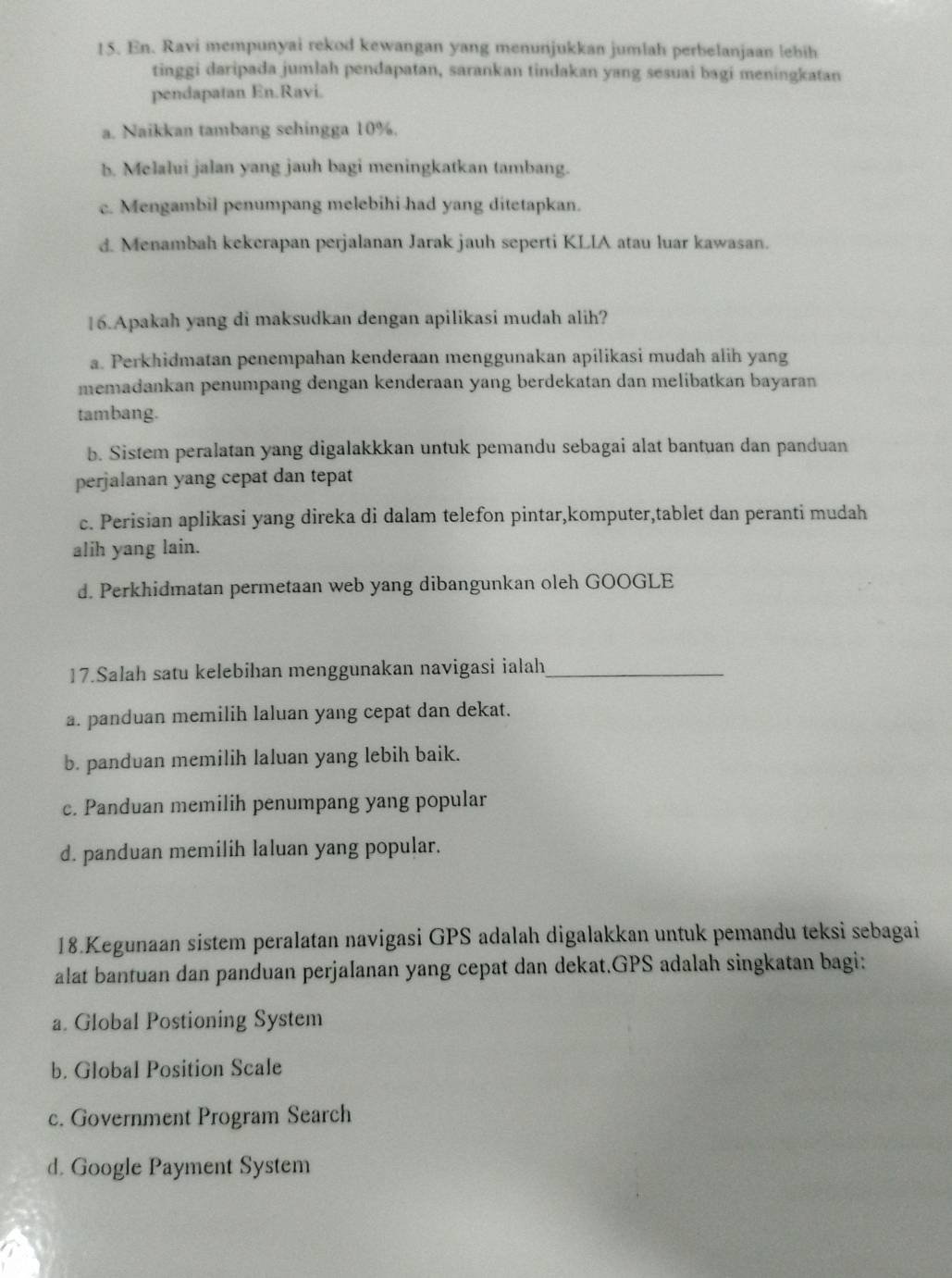 En. Ravi mempunyai rekod kewangan yang menunjukkan jumlah perbelanjaan lebih
tinggi daripada jumlah pendapatan, sarankan tindakan yang sesuai bagi meningkatan
pendapatan En.Ravi.
a. Naikkan tambang sehingga 10%.
b. Melalui jalan yang jauh bagi meningkatkan tambang.
c. Mengambil penumpang melebihi had yang ditetapkan.
d. Menambah kekerapan perjalanan Jarak jauh seperti KLIA atau luar kawasan.
16.Apakah yang di maksudkan dengan apilikasi mudah alih?
a. Perkhidmatan penempahan kenderaan menggunakan apilikasi mudah alih yang
memadankan penumpang dengan kenderaan yang berdekatan dan melibatkan bayaran
tambang.
b. Sistem peralatan yang digalakkkan untuk pemandu sebagai alat bantuan dan panduan
perjalanan yang cepat dan tepat
c. Perisian aplikasi yang direka di dalam telefon pintar,komputer,tablet dan peranti mudah
alih yang lain.
d. Perkhidmatan permetaan web yang dibangunkan oleh GOOGLE
17.Salah satu kelebihan menggunakan navigasi ialah_
a. panduan memilih laluan yang cepat dan dekat.
b. panduan memilih laluan yang lebih baik.
c. Panduan memilih penumpang yang popular
d. panduan memilih laluan yang popular.
18.Kegunaan sistem peralatan navigasi GPS adalah digalakkan untuk pemandu teksi sebagai
alat bantuan dan panduan perjalanan yang cepat dan dekat.GPS adalah singkatan bagi:
a. Global Postioning System
b. Global Position Scale
c. Government Program Search
d. Google Payment System