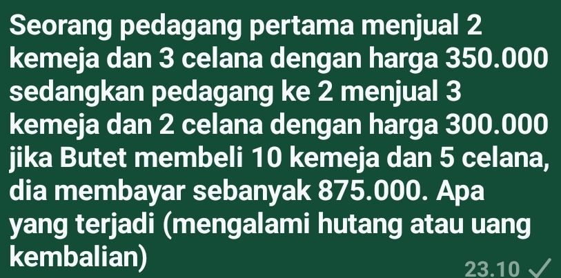 Seorang pedagang pertama menjual 2
kemeja dan 3 celana dengan harga 350.000
sedangkan pedagang ke 2 menjual 3
kemeja dan 2 celana dengan harga 300.000
jika Butet membeli 10 kemeja dan 5 celana, 
dia membayar sebanyak 875.000. Apa 
yang terjadi (mengalami hutang atau uang 
kembalian)
23.10