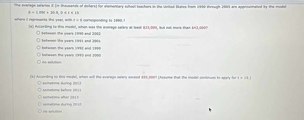 The average salaries S (in thousands of dollars) for elementary school teachers in the United States from 1990 through 2005 are approximated by the model
S=1.09t+30.9, 0≤ t≤ 15
where t represents the year, with t=0 corresponding to 1990.†
(a) According to this model, when was the average salary at least $33,000, but not more than $43,000?
between the years 1990 and 2002
between the years 1991 and 2001
between the years 1992 and 1999
between the years 1993 and 2000
no solution
(b) According to this model, when will the average salary exceed $55,000? (Assume that the model continues to apply for t>15.)
sometime during 2012
sometime before 2011
sometime after 2013
sometime during 2010
no solution