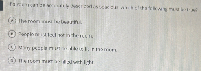 If a room can be accurately described as spacious, which of the following must be true?
A The room must be beautiful.
в) People must feel hot in the room.
c) Many people must be able to fit in the room.
D) The room must be filled with light.